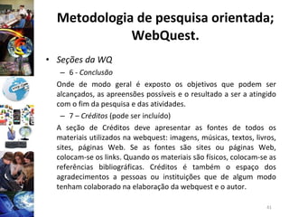 Metodologia de pesquisa orientada; WebQuest. Seções da WQ 6 -  Conclusão Onde de modo geral é exposto os objetivos que podem ser alcançados, as apreensões possíveis e o resultado a ser a atingido com o fim da pesquisa e das atividades. 7 –  Créditos  (pode ser incluído) A seção de Créditos deve apresentar as fontes de todos os materiais utilizados na webquest: imagens, músicas, textos, livros, sites, páginas Web. Se as fontes são sites ou páginas Web, colocam-se os links. Quando os materiais são físicos, colocam-se as referências bibliográficas. Créditos é também o espaço dos agradecimentos a pessoas ou instituições que de algum modo tenham colaborado na elaboração da webquest e o autor. 