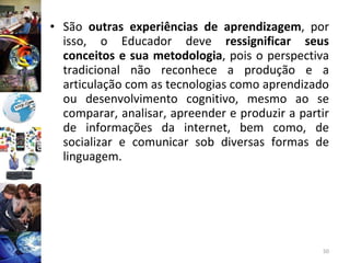 São  outras experiências de aprendizagem , por isso, o Educador deve  ressignificar seus conceitos e sua metodologia , pois o perspectiva tradicional não reconhece a produção e a articulação com as tecnologias como aprendizado ou desenvolvimento cognitivo, mesmo ao se comparar, analisar, apreender e produzir a partir de informações da internet, bem como, de socializar e comunicar sob diversas formas de linguagem. 