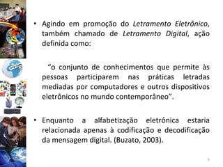 Agindo em promoção do  Letramento Eletrônico , também chamado de  Letramento Digital , ação definida como: “ o conjunto de conhecimentos que permite às pessoas participarem nas práticas letradas mediadas por computadores e outros dispositivos eletrônicos no mundo contemporâneo”. Enquanto a alfabetização eletrônica estaria relacionada apenas à codificação e decodificação da mensagem digital. (Buzato, 2003). 