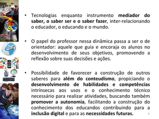 Tecnologias enquanto instrumento  mediador do saber, o saber ser e o saber fazer , inter-relacionando o educador, o educando e o mundo.  O papel do professor nessa dinâmica passa a ser o de orientador: aquele que guia e encoraja os alunos no desenvolvimento de seus objetivos, promovendo a reflexão sobre suas decisões e ações.  Possibilidade de favorecer a construção de outros saberes para  além do conteudismo , propiciando o  desenvolvimento de habilidades e competências  intrínsecas aos usos e o conhecimento técnico necessário para realizar atividades, buscando também  promover a autonomia , facilitando a construção do conhecimento dos educandos contribuindo para a  inclusão digital  e para as  necessidades futuras. 