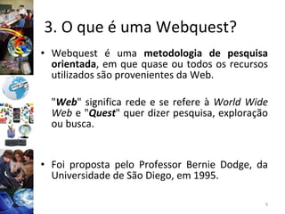 3. O que é uma Webquest?  Webquest é uma  metodologia de pesquisa orientada , em que quase ou todos os recursos utilizados são provenientes da Web. " Web " significa rede e se refere à  World Wide Web  e " Quest " quer dizer pesquisa, exploração ou busca. Foi proposta pelo Professor Bernie Dodge, da Universidade de São Diego, em 1995.  