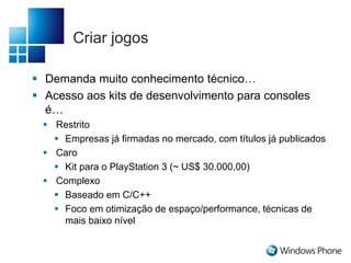 Criar jogos
 Demanda muito conhecimento técnico…
 Acesso aos kits de desenvolvimento para consoles
é…
 Restrito
 Empresas já firmadas no mercado, com títulos já publicados
 Caro
 Kit para o PlayStation 3 (~ US$ 30.000,00)
 Complexo
 Baseado em C/C++
 Foco em otimização de espaço/performance, técnicas de
mais baixo nível
 