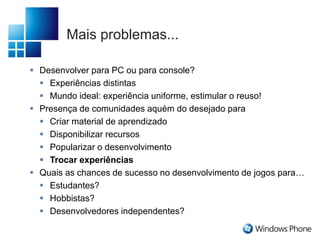 Mais problemas...
 Desenvolver para PC ou para console?
 Experiências distintas
 Mundo ideal: experiência uniforme, estimular o reuso!
 Presença de comunidades aquém do desejado para
 Criar material de aprendizado
 Disponibilizar recursos
 Popularizar o desenvolvimento
 Trocar experiências
 Quais as chances de sucesso no desenvolvimento de jogos para…
 Estudantes?
 Hobbistas?
 Desenvolvedores independentes?
 