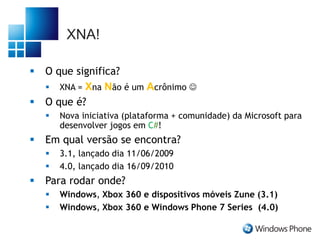 XNA!
 O que significa?
 XNA = Xna Não é um Acrônimo 
 O que é?
 Nova iniciativa (plataforma + comunidade) da Microsoft para
desenvolver jogos em C#!
 Em qual versão se encontra?
 3.1, lançado dia 11/06/2009
 4.0, lançado dia 16/09/2010
 Para rodar onde?
 Windows, Xbox 360 e dispositivos móveis Zune (3.1)
 Windows, Xbox 360 e Windows Phone 7 Series (4.0)
 