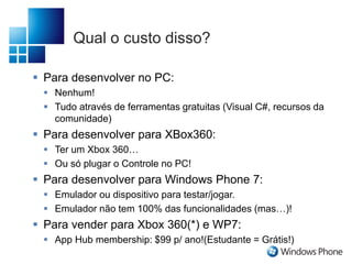 Qual o custo disso?
 Para desenvolver no PC:
 Nenhum!
 Tudo através de ferramentas gratuitas (Visual C#, recursos da
comunidade)
 Para desenvolver para XBox360:
 Ter um Xbox 360…
 Ou só plugar o Controle no PC!
 Para desenvolver para Windows Phone 7:
 Emulador ou dispositivo para testar/jogar.
 Emulador não tem 100% das funcionalidades (mas…)!
 Para vender para Xbox 360(*) e WP7:
 App Hub membership: $99 p/ ano!(Estudante = Grátis!)
 