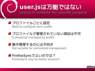 user.jsは万能ではない
user.js is suitable for speciﬁc purpose
プロファイルごとに設定
Need to conﬁgure each proﬁle
プロファイルで管理されていない項目は不可
It should be managed by proﬁle
集中管理するのには不向き
Not suitable for centralized management
FirefoxSyncでよいのでは？
FirefoxSync may be better solution?
 