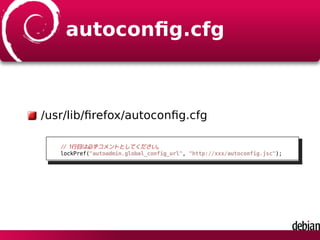 autoconﬁg.cfg
/usr/lib/ﬁrefox/autoconﬁg.cfg
// 1行目は必ずコメントとしてください。
lockPref("autoadmin.global_config_url", "http://xxx/autoconfig.jsc");
 