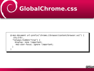GlobalChrome.css
@-moz-document url-prefix("chrome://browser/content/browser.xul") {
（セレクタ）,
*[always-hidden="true"] {
display: none !important;
-moz-user-focus: ignore !important;
}
}
 