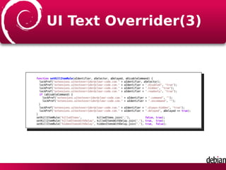 UI Text Overrider(3)
function setKillItemRule(aIdentifier, aSelector, aDelayed, aDisableCommand) {
lockPref("extensions.uitextoverrider@clear-code.com." + aIdentifier, aSelector);
lockPref("extensions.uitextoverrider@clear-code.com." + aIdentifier + ".disabled", "true");
lockPref("extensions.uitextoverrider@clear-code.com." + aIdentifier + ".hidden", "true");
lockPref("extensions.uitextoverrider@clear-code.com." + aIdentifier + ".readonly", "true");
if (aDisableCommand) {
lockPref("extensions.uitextoverrider@clear-code.com." + aIdentifier + ".command", "");
lockPref("extensions.uitextoverrider@clear-code.com." + aIdentifier + ".oncommand", "");
}
lockPref("extensions.uitextoverrider@clear-code.com." + aIdentifier + ".always-hidden", "true");
lockPref("extensions.uitextoverrider@clear-code.com." + aIdentifier + ".delayed", aDelayed == true);
}
setKillItemRule("killedItems", killedItems.join(","), false, true);
setKillItemRule("killedItemsWithDelay", killedItemsWithDelay.join(","), true, true);
setKillItemRule("hiddenItemsWithDelay", hiddenItemsWithDelay.join(","), true, false);
 