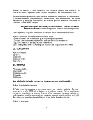 Puede ser llevado a una detención: en primeros planos; ser invertido: en
retrospecciones; repetido: en recuerdos; y superado: en visiones del futuro.

Acontecimientos paralelos y simultáneos pueden ser mostrados sucesivamente,
y acontecimientos temporalmente distanciados, simultáneamente, en doble
exposición y montaje alternativo; el primero puede aparecer después; el
posterior, antes de su tiempo".

         Programa Lengua Castellana y Comunicación Cuarto Año Medio
            Formación General: Discurso público y literatura contemporánea

Del fragmento se puede inferir que el tiempo, en el arte contemporáneo

A)actúa como un elemento más dentro de otros.
B)se transforma en una técnica que adquiere protagonismo.
C)recibe un tratamiento incoherente con las temáticas modernas.
D)guía las acciones de los pintores y escritores.
E) es trabajado artificiosamente para resaltar las angustias del hombre.

23. CONCEPCIÓN

A)manifestación.
B)visión.
C)opinión.
D)cosmovisión.
E) postura.

24. MONTAJE

A)yuxtaposición.
B)armazón.
C)acoplamiento.
D)mezcla.
E) técnica.

Lee el siguiente texto y contesta las preguntas a continuación:

1.Queridos ciudadanos rusos,

2.Falta poco tiempo para el momento lógico en nuestra historia. Se está
acercando el año 2000, el siglo nuevo, el milenio nuevo. Todos estábamos
pensando en esta fecha, cuando éramos niños y después mayores, calculando
cuántos años tendríamos nosotros, nuestras madres, nuestros hijos en 2000.
Tan lejos nos parecía este Año Nuevo. Y por fin ha llegado este día.

3.Queridos amigos,


                                       10
 