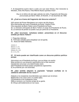 7. Al despedirme quiero decir a cada uno que sean felices. Han merecido la
felicidad. ¡Feliz Año Nuevo, Feliz Milenio Nuevo queridos míos!".

          Hoy en el último día del siglo saliente me retiro, Fragmento del Discurso
              pronunciado por Boris Yeltsin, El Kremlin, 31 de diciembre de 1999.

25. ¿Cuál es el tema del fragmento del discurso anterior?

A)El saludo del Primer Mandatario con motivo del Año Nuevo.
B)La bienvenida del nuevo Presidente de Rusia, Vladimir Putin.
C)La expulsión de Boris Yeltsin como Presidente de Rusia.
D) La dimisión anticipada de Boris Yeltsin al cargo de Presidente de Rusia.
E) La solicitud de perdón al pueblo ruso por parte de su Presidente.

26. ¿Qué recurso(s) verbal(es) está(n) presente(s) en el discurso
emitido por Boris Yeltsin?

I. Preguntas retóricas.
II. Fórmulas verbales para simpatizar con el oyente.
III. Actos de habla indirectos.

A)Solo I.
B)Solo I y I I .
C)Solo I y I I I .
D)Solo II y I I I .
E) I, II y I I I .

27. El texto puede ser clasificado como un discurso público político
porque

A)el emisor es el Presidente de Rusia, que se dirige a la nación.
B)es emitido en una situación significativa de la vida nacional.
C)pretende comunicar una determinada visión.
D)el Presidente de Rusia posee competencia cognoscitiva.
E) es proferido por una autoridad.

28. ¿Qué sentido adquiere la expresión "siempre confiaba en la
sabiduría admirable de los rusos"?

A)Apela a los receptores recordándoles que votaron por el emisor.
B)Describe a los rusos como un pueblo sabio.
C)Caracteriza a los ciudadanos rusos.
D)Da a conocer a un hombre amigo de su gente.
E) Influye admirablemente en los rusos.




                                          12
 