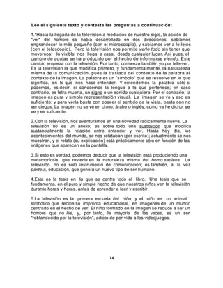 Lee el siguiente texto y contesta las preguntas a continuación:

1."Hasta la llegada de la televisión a mediados de nuestro siglo, la acción de
"ver" del hombre se había desarrollado en dos direcciones: sabíamos
engrandecer lo más pequeño (con el microscopio), y sabíamos ver a lo lejos
(con el telescopio). Pero la televisión nos permite verlo todo sin tener que
movernos: lo visible nos llega a casa, desde cualquier lugar. Así pues, el
cambio de agujas se ha producido por el hecho de informarse viendo. Este
cambio empieza con la televisión. Por tanto, comienzo también yo por tele-ver.
Es la televisión la que modifica primero, y fundamentalmente, la naturaleza
misma de la comunicación, pues la traslada del contexto de la palabra al
contexto de la imagen. La palabra es un "símbolo" que se resuelve en lo que
significa, en lo que nos hace entender. Y entendemos la palabra sólo si
podemos, es decir, si conocemos la lengua a la que pertenece; en caso
contrario, es letra muerta, un signo o un sonido cualquiera. Por el contrario, la
imagen es pura y simple representación visual. La imagen se ve y eso es
suficiente; y para verla basta con poseer el sentido de la vista, basta con no
ser ciegos. La imagen no se ve en chino, árabe o inglés; como ya he dicho, se
ve y es suficiente.

2.Con la televisión, nos aventuramos en una novedad radicalmente nueva. La
televisión no es un anexo; es sobre todo una sustitución que modifica
sustancialmente la relación entre entender y ver. Hasta hoy día, los
acontecimientos del mundo, se nos relataban (por escrito); actualmente se nos
muestran, y el relato (su explicación) está prácticamente sólo en función de las
imágenes que aparecen en la pantalla.

3.Si esto es verdad, podemos deducir que la televisión está produciendo una
metamorfosis, que revierte en la naturaleza misma del homo sapiens. La
televisión no es sólo instrumento de comunicación; es también, a la vez
paideía, educación, que genera un nuevo tipo de ser humano.

4.Esta es la tesis en la que se centra todo el libro. Una tesis que se
fundamenta, en el puro y simple hecho de que nuestros niños ven la televisión
durante horas y horas, antes de aprender a leer y escribir.

5.La televisión es la primera escuela del niño; y el niño es un animal
simbólico que recibe su impronta educacional, en imágenes de un mundo
centrado en el hecho de ver. El niño formado en la imagen se reduce a ser un
hombre que no lee, y, por tanto, la mayoría de las veces, es un ser
"reblandecido por la televisión", adicto de por vida a los videojuegos.




                                       14
 