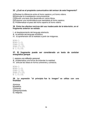 35. ¿Cuál es el propósito comunicativo del emisor de este fragmento?

A)Plantear la diferencia entre el homo sapiens y el homo videns.
B)Estimular la investigación comunicacional.
C)Difundir una tesis que desarrolla en varios libros.
D)Proponer una nomenclatura que reemplaza al homo sapiens.
E) Problematizar el paso del homo sapiens al homo videns.

36. Entre los efectos nocivos del uso inadecuado de la televisión, en el
fragmento anterior se señala:

I. el desplazamiento del lenguaje abstracto.
II. la pérdida del lenguaje simbólico.
III. la aprehensión de la realidad a partir de imágenes.

A)Solo I.
B)Solo I y II.
C)Solo I y III.
D)Solo II y III.
E) I, II y III.
37. El fragmento puede ser considerado un texto de carácter
ensayístico porque

I. expone una reflexión personal.
II. problematiza una forma de entender la realidad.
III. articula las ideas en forma coherente y cohesiva.

A)Solo I.
B)Solo I y II.
C)Solo I y III.
D)Solo II y III.
E) I, II y III.
38. La expresión "al principio fue la imagen" se utiliza con una
finalidad

A)irónica.
B)estética.
C)hiriente.
D)desprejuiciada.
E) religiosa.




                                       16
 