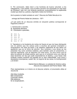 5. "En conclusión, debo decir a los hombres de buena voluntad, a los
trabajadores, a los poetas, que el entero porvenir fue expresado en esa frase
de Rimbaud: solo con una ardiente paciencia conquistaremos la espléndida
ciudad que dará luz, justicia y dignidad a todos los hombres.

Así la poesía no habrá cantado en vano". Discurso de Pablo Neruda en la

 entrega del Premio Nobel de Literatura - 1971

¿A qué parte de un discurso emitido en situación pública corresponde el
fragmento anterior?

I. Introducción o exordio.
II. Exposición del tema.
III. Conclusión o peroratio.

A)   Solo   I.
B)   Solo   II
C)   Solo   III
D)   Solo   I y II
E)   Solo   II III
6. "Agradezco a la Academia de Letras de Suecia el que me haya distinguido
con un premio que me coloca junto a muchos de quienes orientaron y
enriquecieron mis años de lector y de cotidiano celebrante de ese delirio sin
apelación que es el oficio de escribir. Sus nombres y sus obras se me
presentan hoy como sombras tutelares, pero también como el compromiso, a
menudo agobiante, que se adquiere con este honor. Un duro honor que en
ellos me pareció de simple justicia, pero que en mí entiendo como una más de
esas lecciones con las que suele sorprendernos el destino, y que hacen más
evidente nuestra condición de juguetes de un azar indescifrable, cuya única y
desoladora recompensa, suelen ser, la mayoría de las veces, la incomprensión
y el olvido".

                          Gabriel García Márquez, La soledad de América Latina,
                                  Discurso de aceptación del Premio Nobel, 1982.

Para representarse a sí mismo en el discurso anterior, el enunciante utiliza el
recurso de

A)la falsa modestia.
B)la comparación.
C)concitar interés.
D)la alabanza.
E) la recapitulación.



                3
 