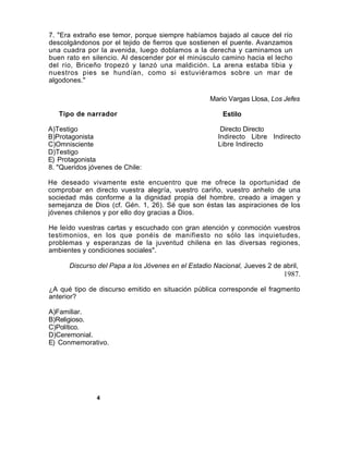 7. "Era extraño ese temor, porque siempre habíamos bajado al cauce del río
descolgándonos por el tejido de fierros que sostienen el puente. Avanzamos
una cuadra por la avenida, luego doblamos a la derecha y caminamos un
buen rato en silencio. Al descender por el minúsculo camino hacia el lecho
del río, Briceño tropezó y lanzó una maldición. La arena estaba tibia y
nuestros pies se hundían, como si estuviéramos sobre un mar de
algodones."

                                                   Mario Vargas Llosa, Los Jefes

   Tipo de narrador                                    Estilo

A)Testigo                                              Directo Directo
B)Protagonista                                        Indirecto Libre Indirecto
C)Omnisciente                                         Libre Indirecto
D)Testigo
E) Protagonista
8. "Queridos jóvenes de Chile:

He deseado vivamente este encuentro que me ofrece la oportunidad de
comprobar en directo vuestra alegría, vuestro cariño, vuestro anhelo de una
sociedad más conforme a la dignidad propia del hombre, creado a imagen y
semejanza de Dios (cf. Gén. 1, 26). Sé que son éstas las aspiraciones de los
jóvenes chilenos y por ello doy gracias a Dios.

He leído vuestras cartas y escuchado con gran atención y conmoción vuestros
testimonios, en los que ponéis de manifiesto no sólo las inquietudes,
problemas y esperanzas de la juventud chilena en las diversas regiones,
ambientes y condiciones sociales".

      Discurso del Papa a los Jóvenes en el Estadio Nacional, Jueves 2 de abril,
                                                                           1987.

¿A qué tipo de discurso emitido en situación pública corresponde el fragmento
anterior?

A)Familiar.
B)Religioso.
C)Político.
D)Ceremonial.
E) Conmemorativo.




               4
 