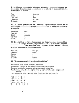 9. La historia .......... está hecha de acciones ................. también de
discursos; discursos que encendieron el heroísmo de sus destinatarios
a la hora de la batalla.

A)no                                sino que
B)sólo                              y
C)no sólo                           sino
D)además                            por ello
E) quizás                           pero

10. El poder persuasivo del discurso argumentativo radica en la
legitimidad.........................orador...........................en la situación en que se
pronuncia.

A)desde el            hasta
B)con el              y
C)del                 e incluso
D)ante el             o
E) del                y

11. En este libro se han seleccionado los discursos más memorables
...................... la arenga de Tariq, el primer musulmán que invadió España,
........................................ las palabras que expresó Boris Yeltsin cuando
anunció su renuncia como presidente.

A)no sólo                          sino que
B)desde                            hasta
C)entre                            y
D)como                             o
E) tanto                           cuanto

12. "Discurso enunciado en situación pública"

1.Contexto: nivel formal del habla, ritualidad.
2.Finalidad: comunicar una visión o interpretación de temas.
3.Asunto o materia: temas de relevancia grupal, colectiva.
4.Autoridad, competencia cognoscitiva y representatividad: rasgos del
        emisor.
5.Es el discurso emitido en una situación pública de comunicación.

A)2 - 5 - 4 - 3 - 1
B)5 - 2 - 3 - 4 - 1
C)5 - 2 - 1 - 3 - 4
D)2 - 1 - 5 - 3 - 4
E)     5 - 3 - 4 - 2 - 1




                  5
 