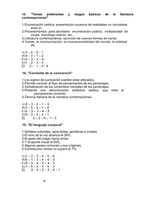 13. "Temas preferentes                            y   rasgos   básicos   de   la   literatura
contemporánea"

1.Enumeración caótica: presentación sucesiva de realidades no vinculadas
       entre sí.
2.Procedimientos para abordarla: enumeración caótica, multiplicidad de
       voces, monólogo interior, etc.
3.Literatura contemporánea: asunción de nuevas formas de narrar.
4.Temas: la incomunicación, la incomprensibilidad del mundo, la soledad,
       etc.

A)3   - 4 -       2   - 1
B)4   - 3 -       1   - 2
C)3   - 2 -       1   - 4
D)1   - 2 -       3   - 4
E)     2-         1   -3-4

14. "Corriente de la conciencia"

1.Los signos de puntuación pueden estar alterados.
2.Permite conocer el flujo de pensamientos de los personajes.
3.Verbalización de los contenidos mentales de los personajes.
4.Presenta una estructuración sintáctica caótica, que imita                        el
         pensamiento corriente.
5.Técnica literaria de la narrativa contemporánea.

A)5   -   3    - 2 - 1 - 4
B)3   -   5    - 2 - 1 - 4
C)1   -   2    - 3 - 4 - 5
D)5   -   3    - 2 - 4 - 1
E)            2 - 3 - 4 - 1 - 5

15. "El lenguaje corporal"

1.Señales culturales, aprendidas, genéticas e innatas.
2.El tono de la voz alcanza el 38%.
3.El gesto del pulgar hacia arriba.
4.Y el aporte visual el 55%.
5.Algunos gestos comunes y sus orígenes.
6.Contribución verbal no supera el 7%.

A)1   -   2   -   3   -   4   -   5   -   6
B)6   -   1   -   2   -   4   -   5   -   3
C)5   -   1   -   6   -   2   -   4   -   3
D)1   -   6   -   2   -   4   -   5   -   3
E)        6   -   4   -   2   -   3   -   5 - 1


                          6
 