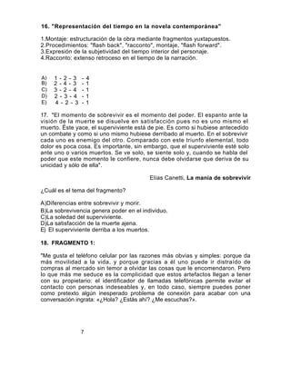 16. "Representación del tiempo en la novela contemporánea"

1.Montaje: estructuración de la obra mediante fragmentos yuxtapuestos.
2.Procedimientos: "flash back", "racconto", montaje, "flash forward".
3.Expresión de la subjetividad del tiempo interior del personaje.
4.Racconto: extenso retroceso en el tiempo de la narración.


A)   1-2-3       -   4
B)   2-4- 3      -   1
C)   3 - 2 - 4   -   1
D)   2 - 3 - 4   -   1
E)   4 - 2 - 3   -   1

17. "El momento de sobrevivir es el momento del poder. El espanto ante la
visión de la muerte se disuelve en satisfacción pues no es uno mismo el
muerto. Éste yace, el superviviente está de pie. Es como si hubiese antecedido
un combate y como si uno mismo hubiese derribado al muerto. En el sobrevivir
cada uno es enemigo del otro. Comparado con este triunfo elemental, todo
dolor es poca cosa. Es importante, sin embargo, que el superviviente esté solo
ante uno o varios muertos. Se ve solo, se siente solo y, cuando se habla del
poder que este momento le confiere, nunca debe olvidarse que deriva de su
unicidad y sólo de ella".

                                         Elías Canetti, La manía de sobrevivir

¿Cuál es el tema del fragmento?

A)Diferencias entre sobrevivir y morir.
B)La sobrevivencia genera poder en el individuo.
C)La soledad del superviviente.
D)La satisfacción de la muerte ajena.
E) El superviviente derriba a los muertos.

18. FRAGMENTO 1:

"Me gusta el teléfono celular por las razones más obvias y simples: porque da
más movilidad a la vida, y porque gracias a él uno puede ir distraído de
compras al mercado sin temor a olvidar las cosas que le encomendaron. Pero
lo que más me seduce es la complicidad que estos artefactos llegan a tener
con su propietario: el identificador de llamadas telefónicas permite evitar el
contacto con personas indeseables y, en todo caso, siempre puedes poner
como pretexto algún inesperado problema de conexión para acabar con una
conversación ingrata: «¿Hola? ¿Estás ahí? ¿Me escuchas?».




                 7
                 7
 