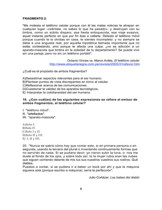 FRAGMENTO 2:

"Me molesta el teléfono celular porque con él las malas noticias te atrapan en
cualquier lugar -«siéntate, no sabes lo que ha pasado»- y destruyen con su
timbre, como un súbito disparo, esa fiesta enloquecida, ese viaje evasivo,
aquel instante perfecto en que por fin ibas a callarte. Detesto el teléfono móvil
porque cuando te lo olvidas en casa, te sientes incompleto: y no siempre se
debe a una angustia real, por aquella hipotética llamada importante que no
estás contestando, sino porque te afecta una culpa: ¿no es adicción a un
aparato-mascota que timbra en la soledad de tu departamento? Se puede vivir
sin una pareja, pero no sin un teléfono portátil".

                                  Octavio Vinces vs. Marco Avilés, El teléfono celular
                      http://www.etiquetanegra.com.pe/revista/2005/31/afavor.htm

¿Cuál es el propósito de ambos fragmentos?

A)Desestimar aspectos relevantes para el ser humano.
B)Plantear puntos de vista discrepantes en torno al celular.
C)Reflexionar acerca de las comunicaciones.
D)Cuestionar la validez de los aparatos tecnológicos.
E) Interpretar la cotidianeidad del ser humano.

19. ¿Con cuál(es) de las siguientes expresiones se refiere el emisor de
ambos fragmentos, al teléfono celular?

I. "teléfono móvil".
II. "artefactos".
III. "aparato-mascota".

A)Solo I.
B)Solo I I .
C)Solo I y I I .
D)Solo II y I I I .
E) I, II y I I I .

20. "Nunca se sabrá cómo hay que contar esto, si en primera persona o en
segunda, usando la tercera del plural o inventando continuamente formas que
no servirán de nada. Si se pudiera decir: yo vieron subir la luna, o: nos me
duele el fondo de los ojos, y sobre todo así: tú la mujer rubia eran las nubes
que siguen corriendo delante de mis tus sus nuestros vuestros sus rostros. Qué
diablos.
Puestos a contar, si se pudiera ir a beber un bock por ahí y que la máquina
siguiera sola (porque escribo a máquina), sería la perfección".

                                                 Julio Cortázar, Las babas del diablo


                                           8
 