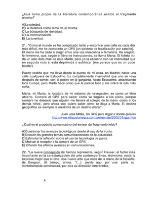 ¿Qué tema propio de la literatura contemporánea exhibe el fragmento
anterior?

A)La soledad.
B)La literatura como tema de sí misma.
C)La búsqueda de identidad.
D)La incomunicación.
E) La juventud.

21. "Como el mundo se ha complicado tanto y encontrar una calle es cada día
más difícil, me he comprado un GPS [un sistema de localización por satélite].
El menú me ha dado a elegir entre una voz masculina o femenina. He elegido
la femenina, que, según el libro de instrucciones, se llama Marta. El folleto no
da un solo dato más de esta Marta, pero yo la escucho con tal intensidad que
en seguida noto si está deprimida o eufórica (me parece que es un poco
bipolar).

Puedo pedirle que me lleve desde la puerta de mi casa, en Madrid, hasta una
calle cualquiera de Estocolmo. Es completamente inverosímil que uno se vaya
después de comer, con el postre en la garganta, hasta Estocolmo, atravesando
toda Europa, pero Marta hace como que le parece bien y me indica la ruta más
corta.

Marta, mi Marta, la locutora de mi sistema de navegación, es como un libro
abierto. Compré el GPS para saber cómo se llegaba a los sitios, porque
siempre he deseado que alguien me llevara al colegio de la mano -como a los
demás niños-, pero ahora sólo quiero saber cómo se llega a Marta. El destino
geográfico es siempre la metáfora de un destino moral".

                            Juan José Millás, Un GPS para llegar a donde quieras
                     http://www.etiquetanegra.com.pe/revista/2005/31/gps.htm

¿Cuál es el propósito comunicativo del emisor del fragmento leído?

A)Cuestionar los avances tecnológicos desde el uso de la ironía.
B)Discutir los grandes temas comunicacionales de la actualidad.
C)Estimular la reflexión sobre el uso de tecnología de punta.
D)Motivar al receptor a la compra de un GPS.
E) Difundir los últimos avances en comunicaciones.

22. "La nueva concepción del tiempo representa, según Hauser, el factor más
importante en la caracterización del arte contemporáneo. Asimismo, nada lo
expresa mejor que el cine, ese nuevo arte que nace de la mano de la filosofía
de Bergson. El tiempo, ahora, "(...) pierde aquí por una parte su
ininterrumpida continuidad, por otra su dirección irreversible.



               9
               9
 