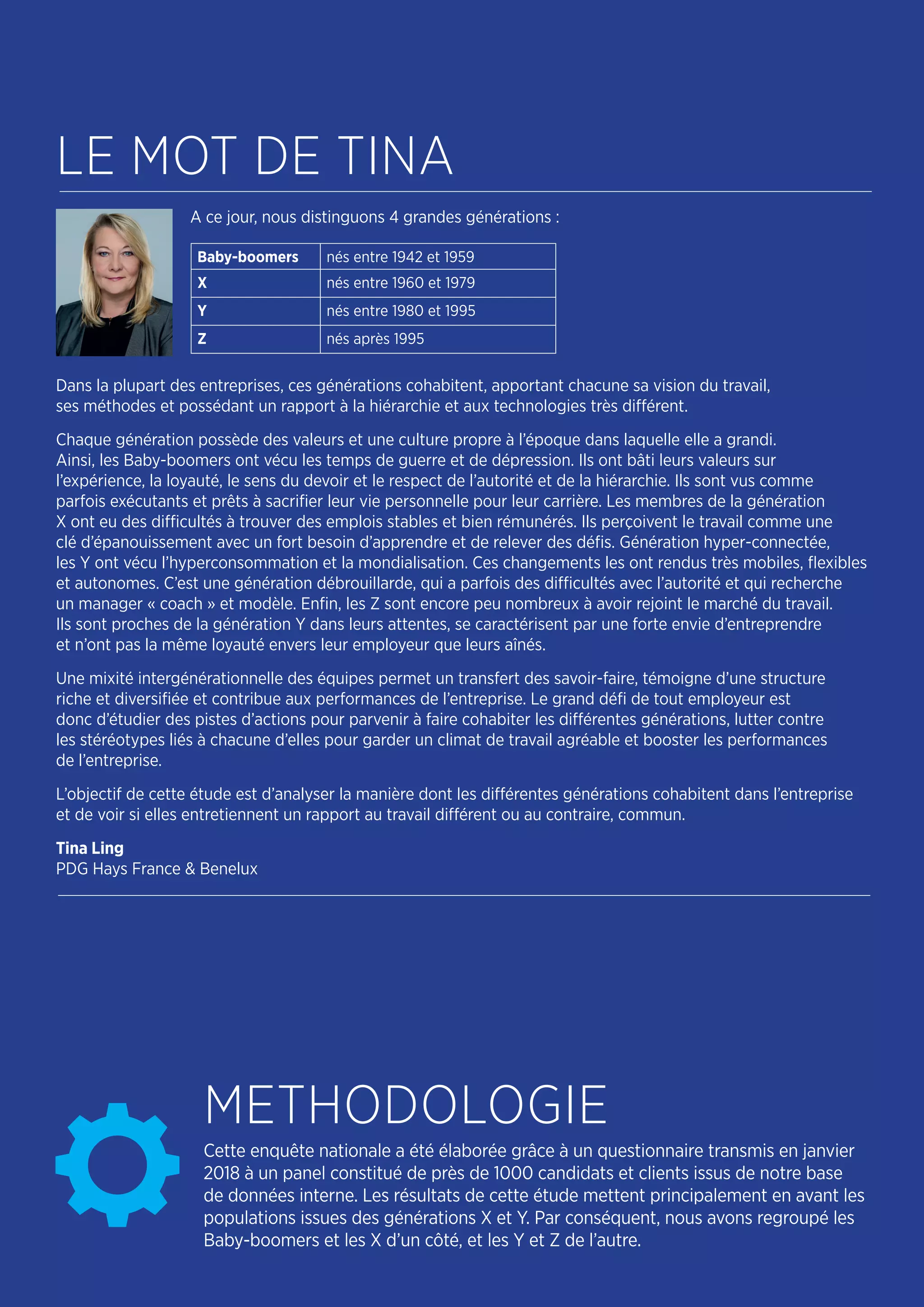 Cette enquête nationale a été élaborée grâce à un questionnaire transmis en janvier
2018 à un panel constitué de près de 1000 candidats et clients issus de notre base
de données interne. Les résultats de cette étude mettent principalement en avant les
populations issues des générations X et Y. Par conséquent, nous avons regroupé les
Baby-boomers et les X d’un côté, et les Y et Z de l’autre.
A ce jour, nous distinguons 4 grandes générations :
Dans la plupart des entreprises, ces générations cohabitent, apportant chacune sa vision du travail,
ses méthodes et possédant un rapport à la hiérarchie et aux technologies très différent.
Chaque génération possède des valeurs et une culture propre à l’époque dans laquelle elle a grandi.
Ainsi, les Baby-boomers ont vécu les temps de guerre et de dépression. Ils ont bâti leurs valeurs sur
l’expérience, la loyauté, le sens du devoir et le respect de l’autorité et de la hiérarchie. Ils sont vus comme
parfois exécutants et prêts à sacrifier leur vie personnelle pour leur carrière. Les membres de la génération
X ont eu des difficultés à trouver des emplois stables et bien rémunérés. Ils perçoivent le travail comme une
clé d’épanouissement avec un fort besoin d’apprendre et de relever des défis. Génération hyper-connectée,
les Y ont vécu l’hyperconsommation et la mondialisation. Ces changements les ont rendus très mobiles, flexibles
et autonomes. C’est une génération débrouillarde, qui a parfois des difficultés avec l’autorité et qui recherche
un manager « coach » et modèle. Enfin, les Z sont encore peu nombreux à avoir rejoint le marché du travail.
Ils sont proches de la génération Y dans leurs attentes, se caractérisent par une forte envie d’entreprendre
et n’ont pas la même loyauté envers leur employeur que leurs aînés.
Une mixité intergénérationnelle des équipes permet un transfert des savoir-faire, témoigne d’une structure
riche et diversifiée et contribue aux performances de l’entreprise. Le grand défi de tout employeur est
donc d’étudier des pistes d’actions pour parvenir à faire cohabiter les différentes générations, lutter contre
les stéréotypes liés à chacune d’elles pour garder un climat de travail agréable et booster les performances
de l’entreprise.
L’objectif de cette étude est d’analyser la manière dont les différentes générations cohabitent dans l’entreprise
et de voir si elles entretiennent un rapport au travail différent ou au contraire, commun.
Tina Ling
PDG Hays France & Benelux
LE MOT DE TINA
METHODOLOGIE
Baby-boomers nés entre 1942 et 1959
X nés entre 1960 et 1979
Y nés entre 1980 et 1995
Z nés après 1995
 
