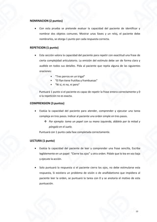 NOMINACION (2 puntos)
 Con esta prueba se pretende evaluar la capacidad del paciente de identificar y
nombrar dos objetos comunes. Mostrar unas llaves y un reloj, el paciente debe
nombrarlos, se otorga 1 punto por cada respuesta correcta.
REPETICION (1 punto)
 Esta sección valora la capacidad del paciente para repetir con exactitud una frase de
cierta complejidad articulatorio. La emisión del estímulo debe ser de forma clara y
audible en todos sus detalles. Pida al paciente que repita alguna de las siguientes
oraciones:
• “Tres perros en un trigal”
• “El flan tiene frutillas y frambuesas”
• “Ni sí, ni no, ni pero”
Puntuará 1 punto si el paciente es capaz de repetir la frase entera correctamente y 0
si la repetición no es exacta.
COMPRENSION (3 puntos)
 Evalúa la capacidad del paciente para atender, comprender y ejecutar una tarea
compleja en tres pasos. Indicar al paciente una orden simple en tres pasos.
 Por ejemplo: toma un papel con su mano izquierda, dóblelo por la mitad y
póngalo en el suelo.
Puntuará con 1 punto cada fase completada correctamente.
LECTURA (1 punto)
 Evalúa la capacidad del paciente de leer y comprender una frase sencilla, Escriba
legiblemente en un papel “Cierre los ojos” u otra orden. Pídale que lo lea en voz baja
y ejecute la acción.
 Solo puntuará la respuesta si el paciente cierra los ojos, no debe estimularse esta
respuesta, Si existiera un problema de visión o de analfabetismo que impidiera al
paciente leer la orden, se puntuará la tarea con 0 y se anotaría el motivo de esta
puntuación.
10
 