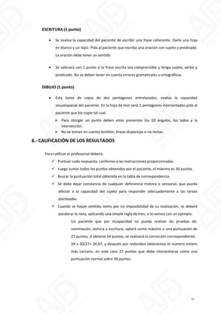 ESCRITURA (1 punto)
 Se evalúa la capacidad del paciente de escribir una frase coherente. Darle una hoja
en blanco y un lápiz. Pida al paciente que escriba una oración con sujeto y predicado.
La oración debe tener un sentido.
 Se valorará con 1 punto si la frase escrita sea comprensible y tenga sujeto, verbo y
predicado. No se deben tener en cuenta errores gramaticales u ortográficos.
DIBUJO (1 punto)
 Esta tarea de copia de dos pentágonos entrelazados, evalúa la capacidad
visuoespacial del paciente. En la hoja de test verá 2 pentágonos intersectados pida al
paciente que los copie tal cual.
 Para otorgar un punto deben estar presentes los 10 ángulos, los lados y la
intersección.
 No se toman en cuenta temblor, líneas disparejas o no rectas.
6.- CALIFICACIÓN DE LOS RESULTADOS
Para calificar el profesional deberá:
 Puntuar cada respuesta, conforme a las instrucciones proporcionadas.
 Luego sumar todos los puntos obtenidos por el paciente, el máximo es 30 puntos.
 Buscar la puntuación total obtenida en la tabla de correspondencia.
 Se debe dejar constancia de cualquier deficiencia motora o sensorial, que pueda
afectar a la capacidad del sujeto para responder adecuadamente a las tareas
planteadas.
 Cuando se hayan omitido ítems por no imposibilidad de su realización, se deberá
ponderar la nota, aplicando una simple regla de tres, si lo vemos con un ejemplo:
Un paciente que por incapacidad no pueda realizar las pruebas de:
nominación, lectura y escritura, optará como máximo a una puntuación de
27 puntos, si obtiene 24 puntos; se realizará la corrección correspondiente:
24 x 30/27= 26.67, y después por redondeo obtenemos el número entero
más cercano, en este caso 27 puntos que debe interpretarse como una
puntuación normal sobre 30 puntos.
11
 