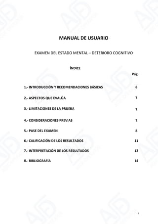 MANUAL DE USUARIO
EXAMEN DEL ESTADO MENTAL – DETERIORO COGNITIVO
ÍNDICE
Pág.
1.- INTRODUCCIÓN Y RECOMENDACIONES BÁSICAS 6
2.- ASPECTOS QUE EVALÚA 7
3.- LIMITACIONES DE LA PRUEBA 7
4.- CONSIDERACIONES PREVIAS 7
5.- PASE DEL EXAMEN 8
6.- CALIFICACIÓN DE LOS RESULTADOS 11
7.- INTERPRETACIÓN DE LOS RESULTADOS 12
8.- BIBLIOGRAFÍA 14
5
 
