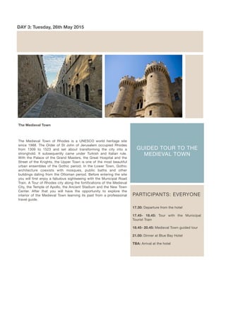 GUIDED TOUR TO THE
MEDIEVAL TOWN
DAY 3: Tuesday, 26th May 2015
PARTICIPANTS: EVERYONE
17.30: Departure from the hotel
17.45- 18.45: Tour with the Municipal
Tourist Train
18.45- 20.45: Medieval Town guided tour
21.00: Dinner at Blue Bay Hotel
TBA: Arrival at the hotel
The Medieval Town
The Medieval Town of Rhodes is a UNESCO world heritage site
since 1988. The Order of St John of Jerusalem occupied Rhodes
from 1309 to 1523 and set about transforming the city into a
stronghold. It subsequently came under Turkish and Italian rule.
With the Palace of the Grand Masters, the Great Hospital and the
Street of the Knights, the Upper Town is one of the most beautiful
urban ensembles of the Gothic period. In the Lower Town, Gothic
architecture coexists with mosques, public baths and other
buildings dating from the Ottoman period. Before entering the site
you will first enjoy a fabulous sightseeing with the Municipal Road
Train. A Tour of Rhodes city along the fortifications of the Medieval
City, the Temple of Apollo, the Ancient Stadium and the New Town
Center. After that you will have the opportunity to explore the
interior of the Medieval Town learning its past from a professional
travel guide.
 