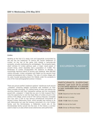 EXCURSION “LINDOS”
DAY 4: Wednesday, 27th May 2015
PARTICIPANTS: EVERYONE
Attention: Light lunch will be provided
in a box before departure. It is advisable
to wear comfortable shoes suitable for
trekking.
12.30: Departure from the hotel
13.30: Arrival in Lindos
13.30- 17.00: Visit of Lindos
18.00: Arrival at the hotel
19.00: Dinner at Rhodos Palace
Lindos
Nestling at the foot of a steep rock and beautifully surrounded by
the sea lies the traditional 10 century BC Dorian settlement of
Lindos; on the top of the same rock stands a centuries-old
acropolis, proudly overlooking the archipelagos. The acropolis bears
silent witness to Lindos glorious past, a major naval power of
ancient times, which reputedly had a population of 17,000. The
landscape of Lindos encapsulates the essence of Rhodes, a
surprisingly felicitous blend of ancient and medieval. With 600,000
visitors annually, Lindos competes with Delphi as the second most
visited archeological site in Greece. The view of Lindos village with
its cubic houses sprawling down the hillside under the acropolis is
one of the most photographed scenes in Greece.
There are picture-perfect medieval captains’ residences built around
„votsaloto“ (meaning pebbly) courtyards with emblems on their
heavy wooden doorways. Try visiting some of them and admire the
stunning interiors with their impressive ceilings and the courtyards
paved with „votsaloto“: it feels like you are in a folk museum! Don’t
miss the opportunity to visit the Virgin Mary of Líndos church in the
centre of the village, which is full of 15th century frescoes. Complete
your tour with a visit to two famous architectural monuments of
ancient Lindos: Kleovoulos Tomb, which actually had nothing to do
with Kleovoulos but was the funerary monument of a rich Lindian
family, and the Archokrateio, a Hellenistic burial site of the
Archokratides family carved into the rock. In the interior, a corridor
used to lead to an area where burial ceremonies were performed.
 