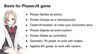 Basis for PhaserJS game
● Phaser.Sprites as atoms
● Phaser.Groups as a views(layouts)
● Tween/Animation: to make your characters alive
● Phaser.Signals as event system
● Phaser.States as controllers
● Geometry 7th grade: to work with angles
● Algebra 6th grade: to work with vectors
 