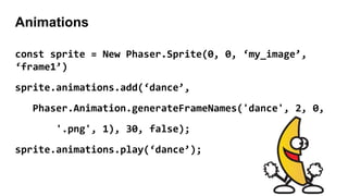 Animations
const sprite = New Phaser.Sprite(0, 0, ‘my_image’,
‘frame1’)
sprite.animations.add(‘dance’,
Phaser.Animation.generateFrameNames('dance', 2, 0,
'.png', 1), 30, false);
sprite.animations.play(‘dance’);
 