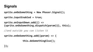 Signals
sprite.onDoSomething = New Phaser.Signal();
sprite.inputEnabled = true;
sprite.onInputDown.add(() =>
{sprite.onDoSomething.dispatch(param)}}, this);
//and outside you can listen it
sprite.onDoSomething.add((param) => {
this.doSomethingElse();
});
 