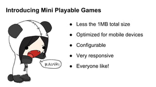 Introducing Mini Playable Games
● Less the 1MB total size
● Optimized for mobile devices
● Configurable
● Very responsive
● Everyone like!
 
