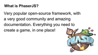 What is PhaserJS?
Very popular open-source framework, with
a very good community and amazing
documentation. Everything you need to
create a game, in one place!
 