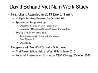David Schaad Viet Nam Work Study
• First Grant Awarded in 2013 Due to Timing
– Multiple Funding Sources for David’s Trip
– Sponsored/Supported by
• West Hills Friends Church Portland, OR
• University of Montana Climate Change Studies Dept.
– Trip to Viet Nam included
• Conversations with Mekong Delta people
• Field Research
• Work Study
• Progress of David’s Reports & Actions
– First Presentation Held at West Hills in June 2013
– Potential Presentation Sharing at QEW Chicago October 2013
 