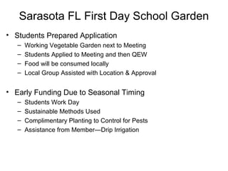 Sarasota FL First Day School Garden
• Students Prepared Application
– Working Vegetable Garden next to Meeting
– Students Applied to Meeting and then QEW
– Food will be consumed locally
– Local Group Assisted with Location & Approval
• Early Funding Due to Seasonal Timing
– Students Work Day
– Sustainable Methods Used
– Complimentary Planting to Control for Pests
– Assistance from Member—Drip Irrigation
 