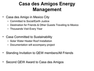 Casa des Amigos Energy
Management
• Casa des Amigo in Mexico City
– Committed to Social/Earth Justice
– Destination for Friends & Other Guests Traveling to Mexico
– Thousands Visit Every Year
• Casa Committed to Sustainability
– Solar Water Heater Roof Installation
– Documentation will accompany project
• Standing Invitation to QEW members/All Friends
• Second QEW Award to Casa des Amigos
 