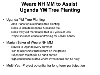 Weare NH MM to Assist
Uganda YM Tree Planting
• Uganda YM Tree Planting
– 2013 Plans for sustainable tree planting
– Trees to include bananas & passion fruit
– Trees will yield marketable fruit in 5 years or less
– Project includes education/training for Local Friends
• Marian Baker of Weare NH MM
– Travels to Uganda every summer
– Rich relationships/track record on the ground
– Funds with match will be hand carried
– High confidence in area where investments can be risky
• Multi-Year Project potential for long term participation
 