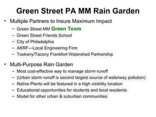 Green Street PA MM Rain Garden
• Multiple Partners to Insure Maximum Impact
– Green Street MM Green Team
– Green Street Friends School
– City of Philadelphia
– AKRF—Local Engineering Firm
– Tookany/Tacony Frankfort Watershed Partnership
• Multi-Purpose Rain Garden
– Most cost-effective way to manage storm runoff
– (Urban storm runoff is second largest source of waterway pollution)
– Native Plants will be featured in a high visibility location
– Educational opportunities for students and local residents
– Model for other urban & suburban communities
 