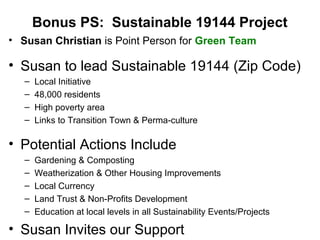 Bonus PS: Sustainable 19144 Project
• Susan Christian is Point Person for Green Team
• Susan to lead Sustainable 19144 (Zip Code)
– Local Initiative
– 48,000 residents
– High poverty area
– Links to Transition Town & Perma-culture
• Potential Actions Include
– Gardening & Composting
– Weatherization & Other Housing Improvements
– Local Currency
– Land Trust & Non-Profits Development
– Education at local levels in all Sustainability Events/Projects
• Susan Invites our Support
 