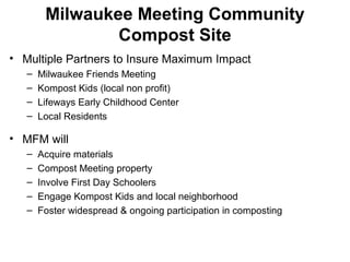 Milwaukee Meeting Community
Compost Site
• Multiple Partners to Insure Maximum Impact
– Milwaukee Friends Meeting
– Kompost Kids (local non profit)
– Lifeways Early Childhood Center
– Local Residents
• MFM will
– Acquire materials
– Compost Meeting property
– Involve First Day Schoolers
– Engage Kompost Kids and local neighborhood
– Foster widespread & ongoing participation in composting
 