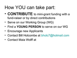How YOU can take part:
• CONTRIBUTE to mini-grant funding with a
fund-raiser or by direct contributions
• Serve on our Working Group (WG)
• Find a YOUNG PERSON to serve on our WG
• Encourage new Applicants
• Contact Bill Holcombe at bholc7@hotmail.com
• Contact Maia Wolff at
 