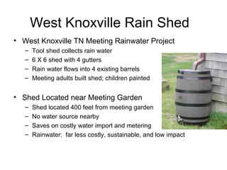 West Knoxville Rain Shed
• West Knoxville TN Meeting Rainwater Project
– Tool shed collects rain water
– 6 X 6 shed with 4 gutters
– Rain water flows into 4 existing barrels
– Meeting adults built shed; children painted
• Shed Located near Meeting Garden
– Shed located 400 feet from meeting garden
– No water source nearby
– Saves on costly water import and metering
– Rainwater: far less costly, sustainable, and low impact
 
