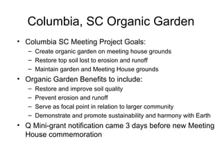 Columbia, SC Organic Garden
• Columbia SC Meeting Project Goals:
– Create organic garden on meeting house grounds
– Restore top soil lost to erosion and runoff
– Maintain garden and Meeting House grounds
• Organic Garden Benefits to include:
– Restore and improve soil quality
– Prevent erosion and runoff
– Serve as focal point in relation to larger community
– Demonstrate and promote sustainability and harmony with Earth
• Q Mini-grant notification came 3 days before new Meeting
House commemoration
 