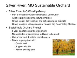 Silver River, MO Sustainable Orchard
• Silver River, MO Worship Group
– Part of Possibility Alliance Intentional Community
– Alliance practices permaculture principles
– Group Goals: to live simply and set sustainable example
– Group functions with guidance of Kansas City Penn Valley Meeting
• Sustainable Orchard Project
– 5 year plan for orchard development
– No pesticides or commercial fertilizers to be used
– Use of compost & holistic herbal sprays
– Forest edge system will:
• Create food
• Support wild life
• Renew existing land
 