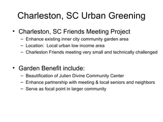 Charleston, SC Urban Greening
• Charleston, SC Friends Meeting Project
– Enhance existing inner city community garden area
– Location: Local urban low income area
– Charleston Friends meeting very small and technically challenged
• Garden Benefit include:
– Beautification of Julien Divine Community Center
– Enhance partnership with meeting & local seniors and neighbors
– Serve as focal point in larger community
 