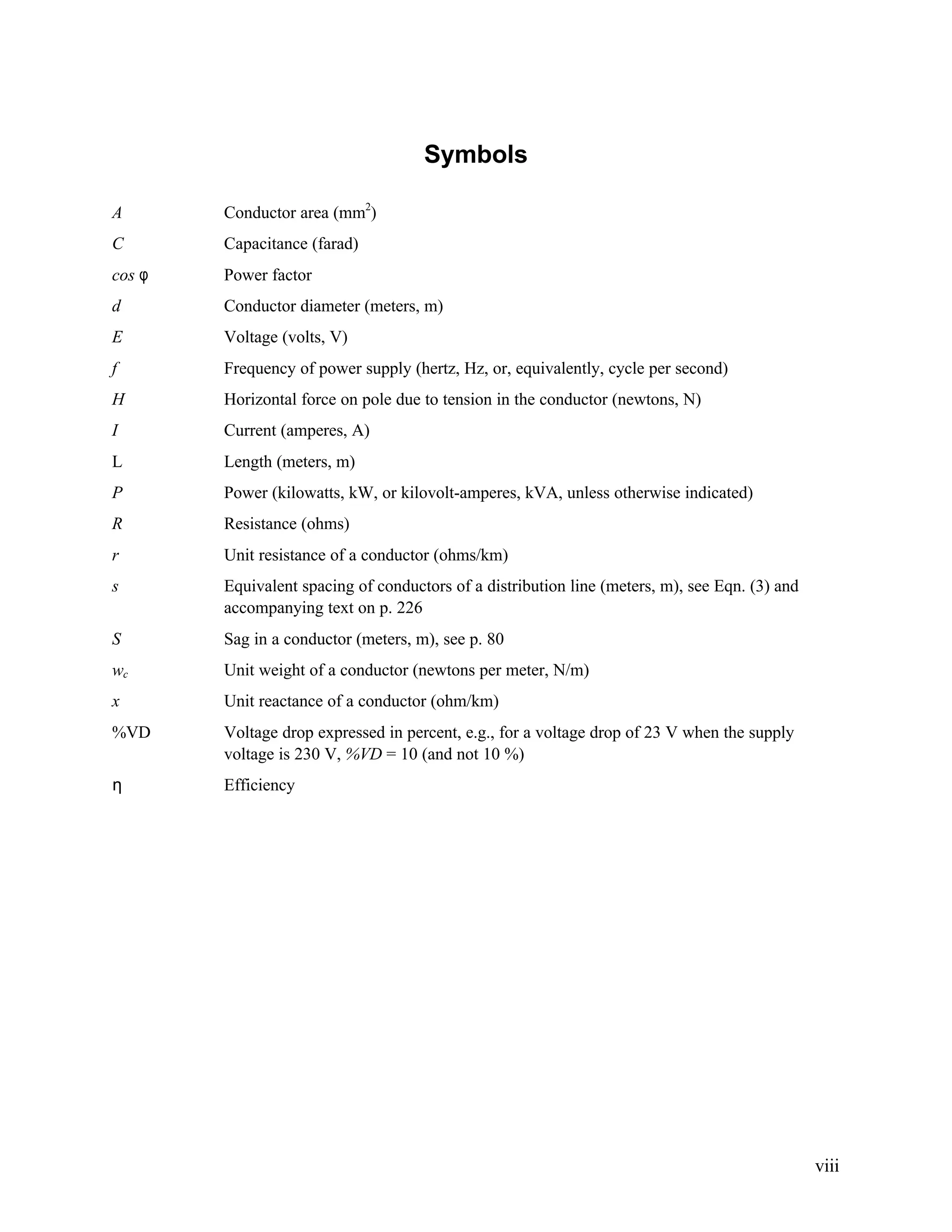 Symbols
A

Conductor area (mm2)

C

Capacitance (farad)

cos φ

Power factor

d

Conductor diameter (meters, m)

E

Voltage (volts, V)

f

Frequency of power supply (hertz, Hz, or, equivalently, cycle per second)

H

Horizontal force on pole due to tension in the conductor (newtons, N)

I

Current (amperes, A)

L

Length (meters, m)

P

Power (kilowatts, kW, or kilovolt-amperes, kVA, unless otherwise indicated)

R

Resistance (ohms)

r

Unit resistance of a conductor (ohms/km)

s

Equivalent spacing of conductors of a distribution line (meters, m), see Eqn. (3) and
accompanying text on p. 226

S

Sag in a conductor (meters, m), see p. 80

wc

Unit weight of a conductor (newtons per meter, N/m)

x

Unit reactance of a conductor (ohm/km)

%VD

Voltage drop expressed in percent, e.g., for a voltage drop of 23 V when the supply
voltage is 230 V, %VD = 10 (and not 10 %)

η

Efficiency

viii

 