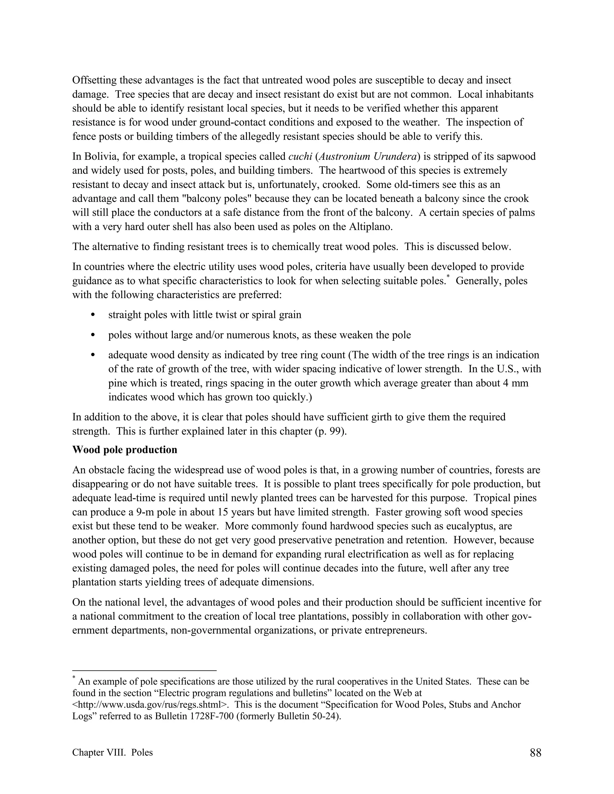 Offsetting these advantages is the fact that untreated wood poles are susceptible to decay and insect
damage. Tree species that are decay and insect resistant do exist but are not common. Local inhabitants
should be able to identify resistant local species, but it needs to be verified whether this apparent
resistance is for wood under ground-contact conditions and exposed to the weather. The inspection of
fence posts or building timbers of the allegedly resistant species should be able to verify this.
In Bolivia, for example, a tropical species called cuchi (Austronium Urundera) is stripped of its sapwood
and widely used for posts, poles, and building timbers. The heartwood of this species is extremely
resistant to decay and insect attack but is, unfortunately, crooked. Some old-timers see this as an
advantage and call them "balcony poles" because they can be located beneath a balcony since the crook
will still place the conductors at a safe distance from the front of the balcony. A certain species of palms
with a very hard outer shell has also been used as poles on the Altiplano.
The alternative to finding resistant trees is to chemically treat wood poles. This is discussed below.
In countries where the electric utility uses wood poles, criteria have usually been developed to provide
guidance as to what specific characteristics to look for when selecting suitable poles.* Generally, poles
with the following characteristics are preferred:
•

straight poles with little twist or spiral grain

•

poles without large and/or numerous knots, as these weaken the pole

•

adequate wood density as indicated by tree ring count (The width of the tree rings is an indication
of the rate of growth of the tree, with wider spacing indicative of lower strength. In the U.S., with
pine which is treated, rings spacing in the outer growth which average greater than about 4 mm
indicates wood which has grown too quickly.)

In addition to the above, it is clear that poles should have sufficient girth to give them the required
strength. This is further explained later in this chapter (p. 99).
Wood pole production
An obstacle facing the widespread use of wood poles is that, in a growing number of countries, forests are
disappearing or do not have suitable trees. It is possible to plant trees specifically for pole production, but
adequate lead-time is required until newly planted trees can be harvested for this purpose. Tropical pines
can produce a 9-m pole in about 15 years but have limited strength. Faster growing soft wood species
exist but these tend to be weaker. More commonly found hardwood species such as eucalyptus, are
another option, but these do not get very good preservative penetration and retention. However, because
wood poles will continue to be in demand for expanding rural electrification as well as for replacing
existing damaged poles, the need for poles will continue decades into the future, well after any tree
plantation starts yielding trees of adequate dimensions.
On the national level, the advantages of wood poles and their production should be sufficient incentive for
a national commitment to the creation of local tree plantations, possibly in collaboration with other government departments, non-governmental organizations, or private entrepreneurs.

*

An example of pole specifications are those utilized by the rural cooperatives in the United States. These can be
found in the section “Electric program regulations and bulletins” located on the Web at
<http://www.usda.gov/rus/regs.shtml>. This is the document “Specification for Wood Poles, Stubs and Anchor
Logs” referred to as Bulletin 1728F-700 (formerly Bulletin 50-24).

Chapter VIII. Poles

88

 