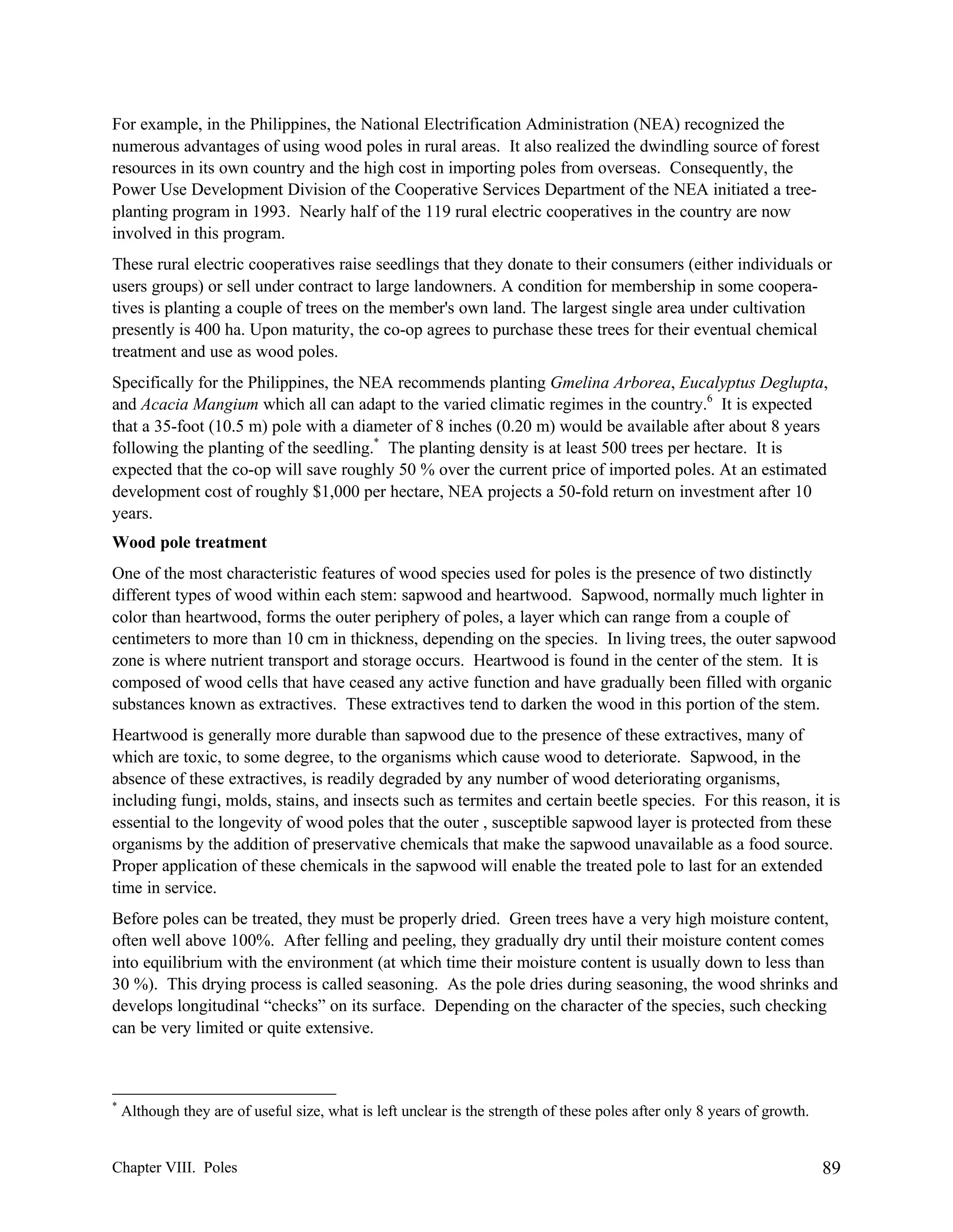 For example, in the Philippines, the National Electrification Administration (NEA) recognized the
numerous advantages of using wood poles in rural areas. It also realized the dwindling source of forest
resources in its own country and the high cost in importing poles from overseas. Consequently, the
Power Use Development Division of the Cooperative Services Department of the NEA initiated a treeplanting program in 1993. Nearly half of the 119 rural electric cooperatives in the country are now
involved in this program.
These rural electric cooperatives raise seedlings that they donate to their consumers (either individuals or
users groups) or sell under contract to large landowners. A condition for membership in some cooperatives is planting a couple of trees on the member's own land. The largest single area under cultivation
presently is 400 ha. Upon maturity, the co-op agrees to purchase these trees for their eventual chemical
treatment and use as wood poles.
Specifically for the Philippines, the NEA recommends planting Gmelina Arborea, Eucalyptus Deglupta,
and Acacia Mangium which all can adapt to the varied climatic regimes in the country.6 It is expected
that a 35-foot (10.5 m) pole with a diameter of 8 inches (0.20 m) would be available after about 8 years
following the planting of the seedling.* The planting density is at least 500 trees per hectare. It is
expected that the co-op will save roughly 50 % over the current price of imported poles. At an estimated
development cost of roughly $1,000 per hectare, NEA projects a 50-fold return on investment after 10
years.
Wood pole treatment
One of the most characteristic features of wood species used for poles is the presence of two distinctly
different types of wood within each stem: sapwood and heartwood. Sapwood, normally much lighter in
color than heartwood, forms the outer periphery of poles, a layer which can range from a couple of
centimeters to more than 10 cm in thickness, depending on the species. In living trees, the outer sapwood
zone is where nutrient transport and storage occurs. Heartwood is found in the center of the stem. It is
composed of wood cells that have ceased any active function and have gradually been filled with organic
substances known as extractives. These extractives tend to darken the wood in this portion of the stem.
Heartwood is generally more durable than sapwood due to the presence of these extractives, many of
which are toxic, to some degree, to the organisms which cause wood to deteriorate. Sapwood, in the
absence of these extractives, is readily degraded by any number of wood deteriorating organisms,
including fungi, molds, stains, and insects such as termites and certain beetle species. For this reason, it is
essential to the longevity of wood poles that the outer , susceptible sapwood layer is protected from these
organisms by the addition of preservative chemicals that make the sapwood unavailable as a food source.
Proper application of these chemicals in the sapwood will enable the treated pole to last for an extended
time in service.
Before poles can be treated, they must be properly dried. Green trees have a very high moisture content,
often well above 100%. After felling and peeling, they gradually dry until their moisture content comes
into equilibrium with the environment (at which time their moisture content is usually down to less than
30 %). This drying process is called seasoning. As the pole dries during seasoning, the wood shrinks and
develops longitudinal “checks” on its surface. Depending on the character of the species, such checking
can be very limited or quite extensive.

*

Although they are of useful size, what is left unclear is the strength of these poles after only 8 years of growth.

Chapter VIII. Poles

89

 
